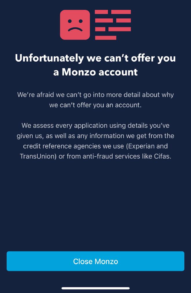 Unforunately we can&rsquo;t offer you a Monzo account. We&rsquo;re afraid we can&rsquo;t go into more detail about why we can&rsquo;t offer you an account. We assess every application using details you&rsquo;ve given us, as well as any information we get from the credit reference agencies we use (Experian and TransUnion) or from anti-fraud services like Cifas